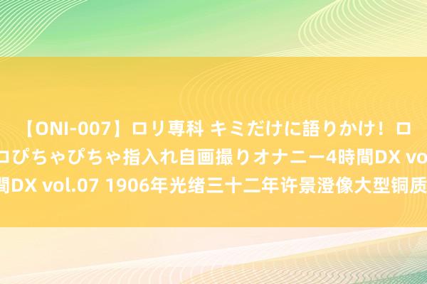 【ONI-007】ロリ専科 キミだけに語りかけ！ロリっ娘20人！オマ●コぴちゃぴちゃ指入れ自画撮りオナニー4時間DX vol.07 1906年光绪三十二年许景澄像大型铜质回想章一枚