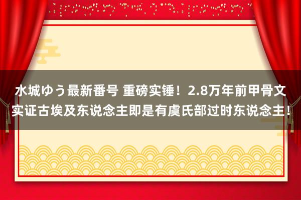 水城ゆう最新番号 重磅实锤！2.8万年前甲骨文实证古埃及东说念主即是有虞氏部过时东说念主！