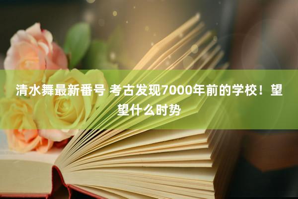 清水舞最新番号 考古发现7000年前的学校！望望什么时势