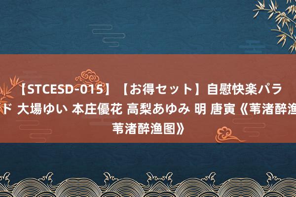 【STCESD-015】【お得セット】自慰快楽パラノイド 大場ゆい 本庄優花 高梨あゆみ 明 唐寅《苇渚醉渔图》