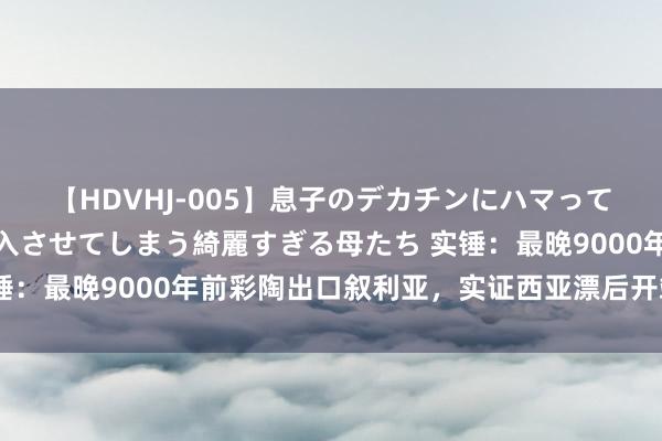 【HDVHJ-005】息子のデカチンにハマってしまい毎日のように挿入させてしまう綺麗すぎる母たち 实锤：最晚9000年前彩陶出口叙利亚，实证西亚漂后开端于中国