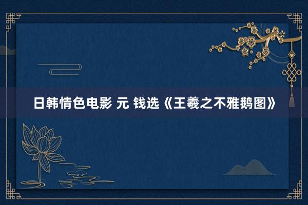 日韩情色电影 元 钱选《王羲之不雅鹅图》