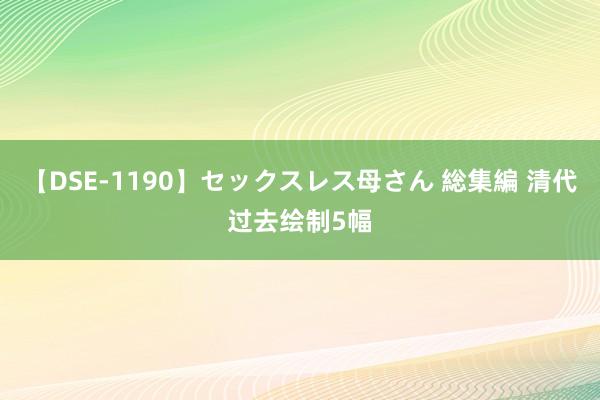 【DSE-1190】セックスレス母さん 総集編 清代过去绘制5幅