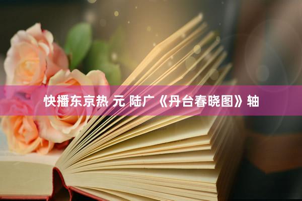 快播东京热 元 陆广《丹台春晓图》轴