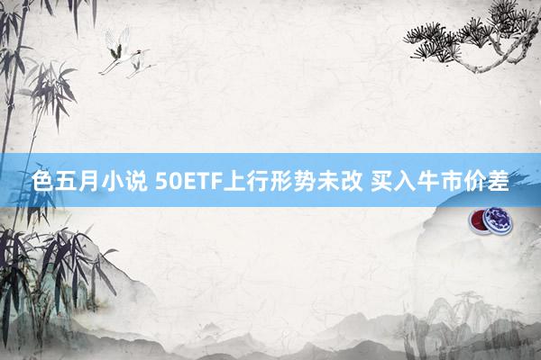 色五月小说 50ETF上行形势未改 买入牛市价差