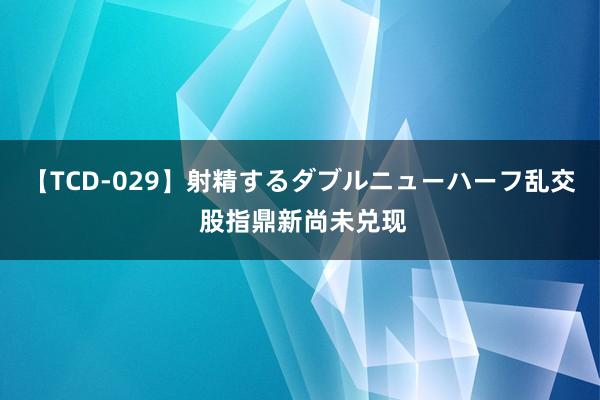 【TCD-029】射精するダブルニューハーフ乱交 股指鼎新尚未兑现