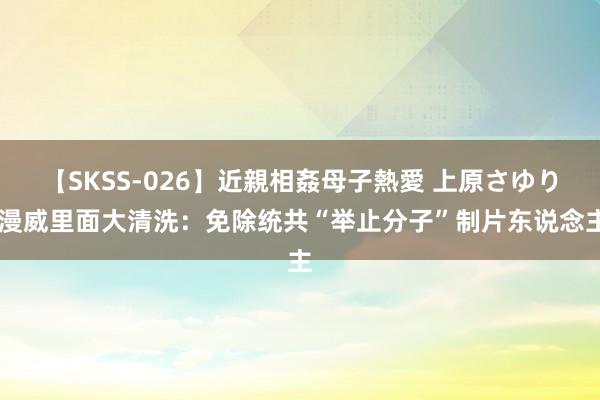 【SKSS-026】近親相姦母子熱愛 上原さゆり 漫威里面大清洗：免除统共“举止分子”制片东说念主