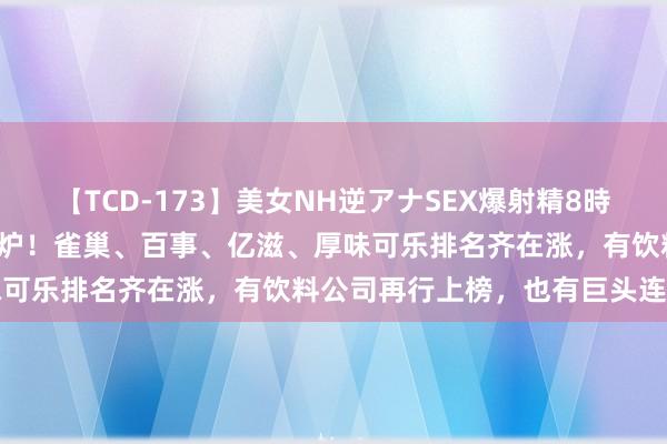 【TCD-173】美女NH逆アナSEX爆射精8時間 2024年宇宙500强出炉！雀巢、百事、亿滋、厚味可乐排名齐在涨，有饮料公司再行上榜，也有巨头连续暂别