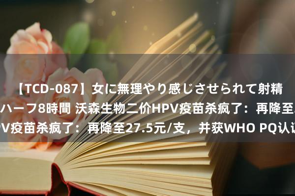 【TCD-087】女に無理やり感じさせられて射精までしてしまうニューハーフ8時間 沃森生物二价HPV疫苗杀疯了：再降至27.5元/支，并获WHO PQ认证