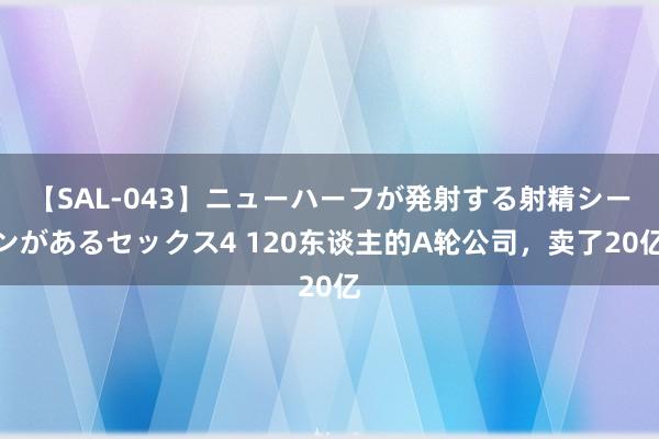 【SAL-043】ニューハーフが発射する射精シーンがあるセックス4 120东谈主的A轮公司，卖了20亿