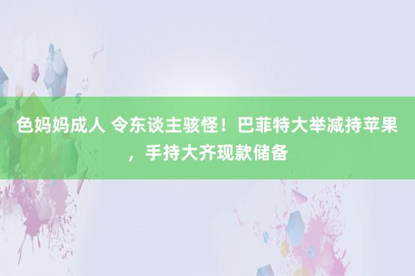 色妈妈成人 令东谈主骇怪！巴菲特大举减持苹果，手持大齐现款储备