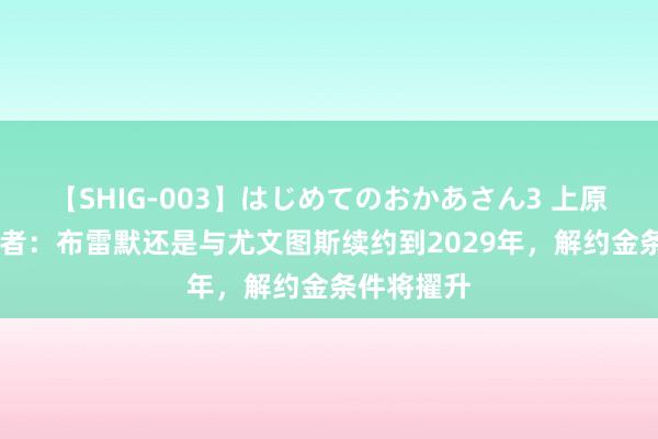 【SHIG-003】はじめてのおかあさん3 上原さゆり 记者：布雷默还是与尤文图斯续约到2029年，解约金条件将擢升