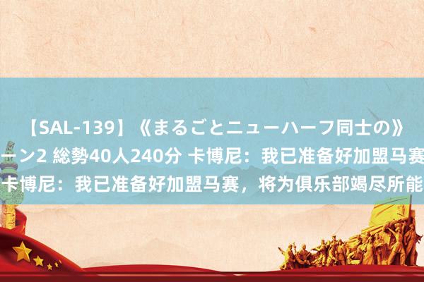 【SAL-139】《まるごとニューハーフ同士の》ペニクリフェラチオシーン2 総勢40人240分 卡博尼：我已准备好加盟马赛，将为俱乐部竭尽所能