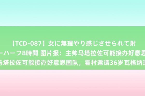 【TCD-087】女に無理やり感じさせられて射精までしてしまうニューハーフ8時間 图片报：主帅马塔拉佐可能接办好意思国队，霍村邀请36岁瓦格纳遭拒