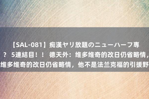 【SAL-081】痴漢ヤリ放題のニューハーフ専用車は本当にあるのか！？ 5連結目！！ 德天外：维多维奇的改日仍省略情，他不是法兰克福的引援野心