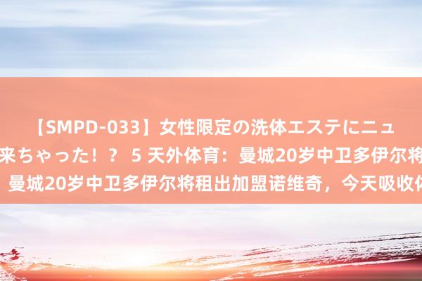 【SMPD-033】女性限定の洗体エステにニューハーフのお客さんが来ちゃった！？ 5 天外体育：曼城20岁中卫多伊尔将租出加盟诺维奇，今天吸收体检