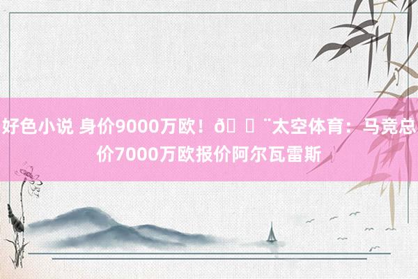 好色小说 身价9000万欧！?太空体育：马竞总价7000万欧报价阿尔瓦雷斯