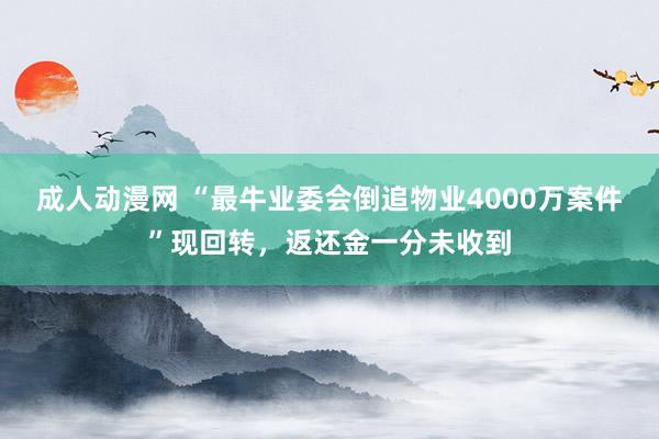 成人动漫网 “最牛业委会倒追物业4000万案件”现回转，返还金一分未收到