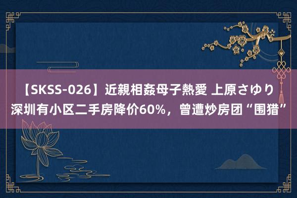 【SKSS-026】近親相姦母子熱愛 上原さゆり 深圳有小区二手房降价60%，曾遭炒房团“围猎”