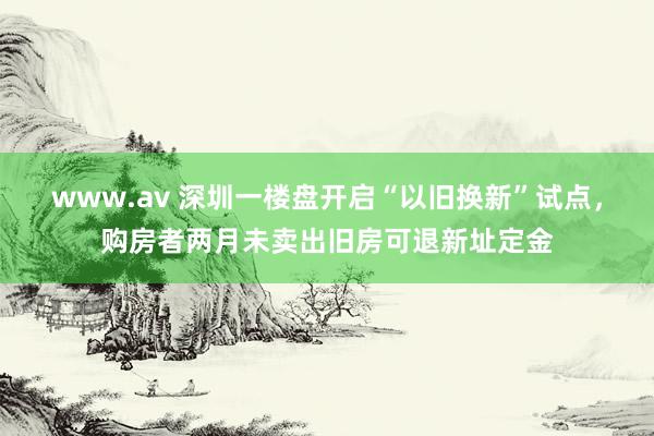 www.av 深圳一楼盘开启“以旧换新”试点，购房者两月未卖出旧房可退新址定金