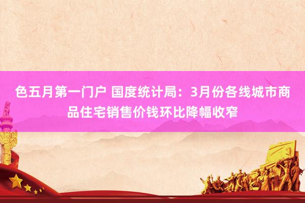 色五月第一门户 国度统计局：3月份各线城市商品住宅销售价钱环比降幅收窄