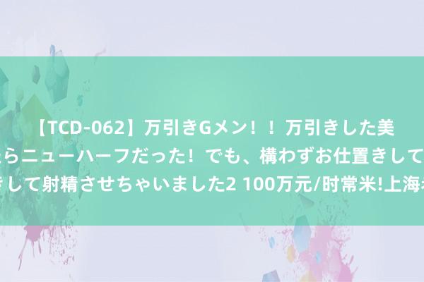 【TCD-062】万引きGメン！！万引きした美女を折檻しようと思ったらニューハーフだった！でも、構わずお仕置きして射精させちゃいました2 100万元/时常米!上海老洋房卖出历史新高