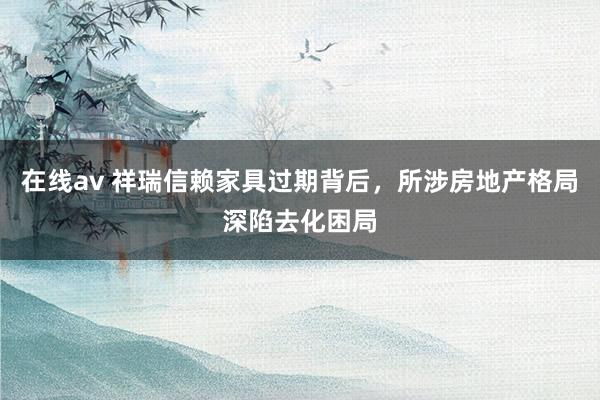 在线av 祥瑞信赖家具过期背后，所涉房地产格局深陷去化困局