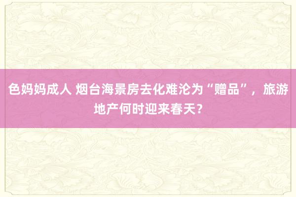 色妈妈成人 烟台海景房去化难沦为“赠品”，旅游地产何时迎来春天？