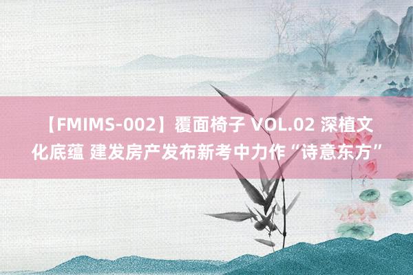 【FMIMS-002】覆面椅子 VOL.02 深植文化底蕴 建发房产发布新考中力作“诗意东方”