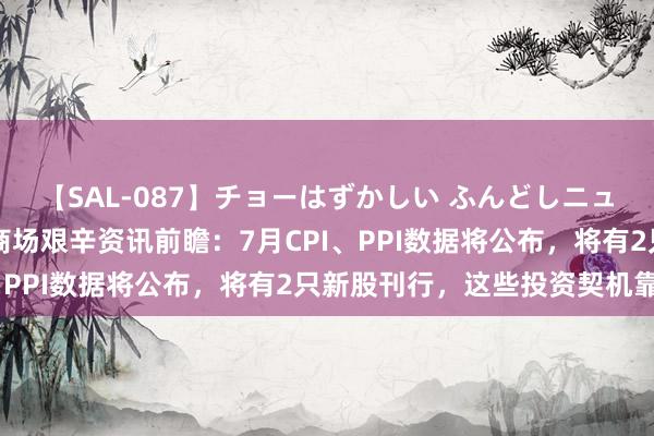 【SAL-087】チョーはずかしい ふんどしニューハーフ 2 下周影响商场艰辛资讯前瞻：7月CPI、PPI数据将公布，将有2只新股刊行，这些投资契机靠谱