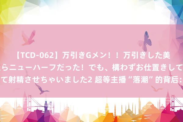 【TCD-062】万引きGメン！！万引きした美女を折檻しようと思ったらニューハーフだった！でも、構わずお仕置きして射精させちゃいました2 超等主播“落潮”的背后：直播电商不景气了吗？