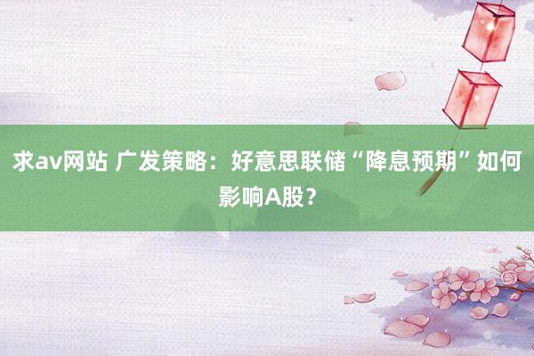 求av网站 广发策略：好意思联储“降息预期”如何影响A股？