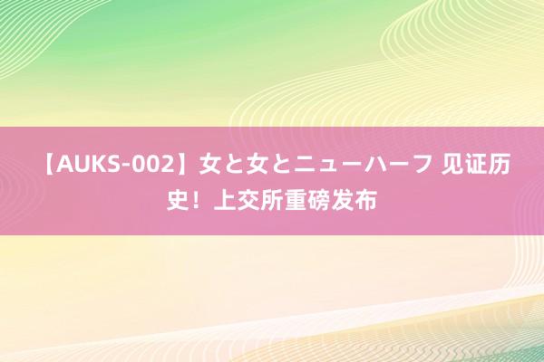 【AUKS-002】女と女とニューハーフ 见证历史！上交所重磅发布