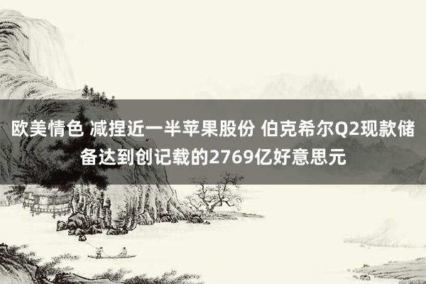 欧美情色 减捏近一半苹果股份 伯克希尔Q2现款储备达到创记载的2769亿好意思元