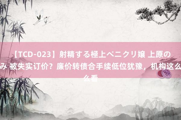 【TCD-023】射精する極上ペニクリ嬢 上原のぞみ 被失实订价？廉价转债合手续低位犹豫，机构这么看