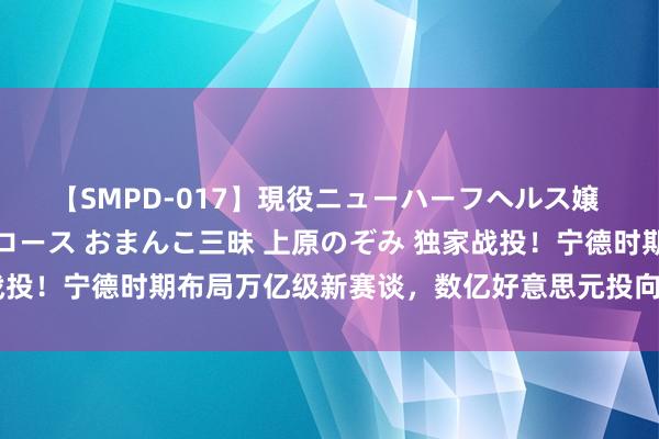 【SMPD-017】現役ニューハーフヘルス嬢 女だらけのスペシャルコース おまんこ三昧 上原のぞみ 独家战投！宁德时期布局万亿级新赛谈，数亿好意思元投向这家头部企业