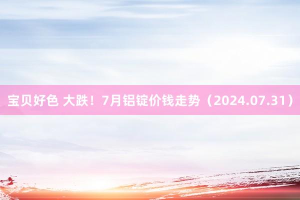 宝贝好色 大跌！7月铝锭价钱走势（2024.07.31）