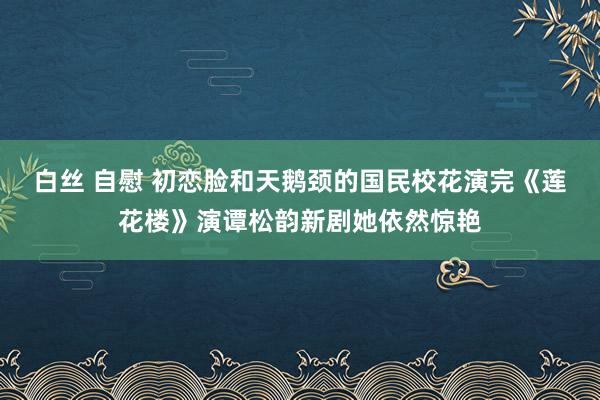 白丝 自慰 初恋脸和天鹅颈的国民校花演完《莲花楼》演谭松韵新剧她依然惊艳