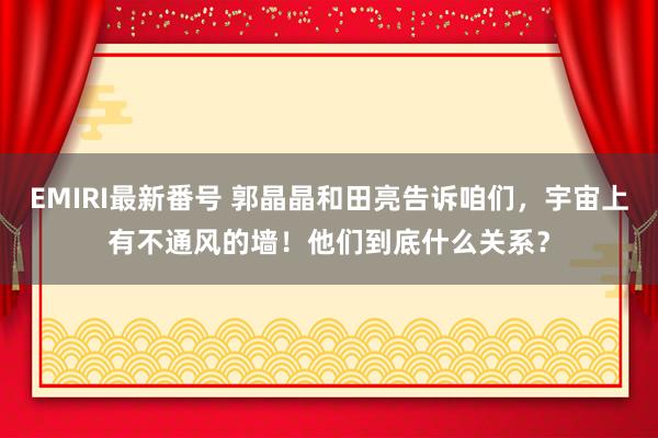 EMIRI最新番号 郭晶晶和田亮告诉咱们，宇宙上有不通风的墙！他们到底什么关系？