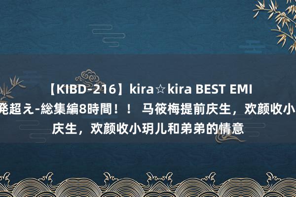 【KIBD-216】kira☆kira BEST EMIRI-中出し性交20発超え-総集編8時間！！ 马筱梅提前庆生，欢颜收小玥儿和弟弟的情意