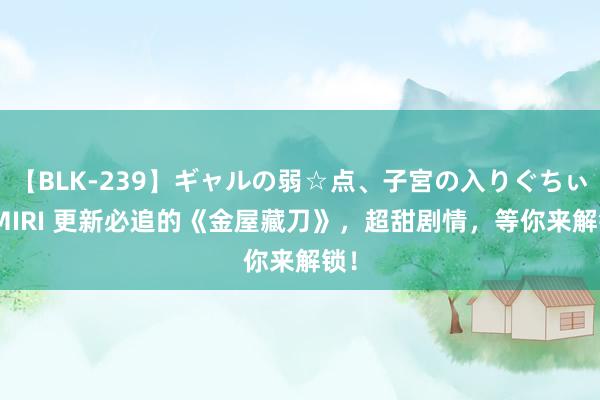 【BLK-239】ギャルの弱☆点、子宮の入りぐちぃ EMIRI 更新必追的《金屋藏刀》，超甜剧情，等你来解锁！