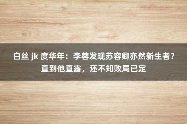 白丝 jk 度华年：李蓉发现苏容卿亦然新生者？直到他直露，还不知败局已定