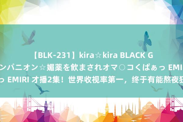 【BLK-231】kira☆kira BLACK GAL 黒ギャル中出し温泉コンパニオン☆媚薬を飲まされオマ○コくぱぁっ EMIRI 才播2集！世界收视率第一，终于有能熬夜狂追的央视大剧了