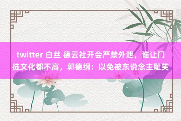 twitter 白丝 德云社开会严禁外泄，谁让门徒文化都不高，郭德纲：以免被东说念主耻笑