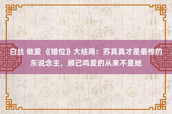 白丝 做爱 《错位》大结局：苏真真才是最惨的东说念主，顾己鸣爱的从来不是她