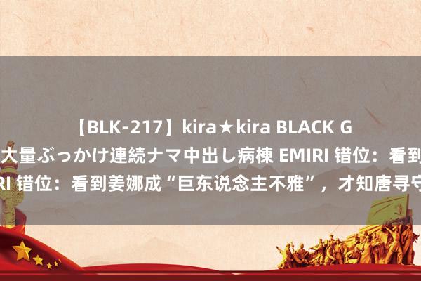 【BLK-217】kira★kira BLACK GAL黒ギャルご奉仕ナース 大量ぶっかけ連続ナマ中出し病棟 EMIRI 错位：看到姜娜成“巨东说念主不雅”，才知唐寻守秘的多深