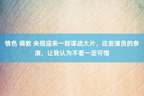 情色 调教 央视迎来一部谍战大片，这些演员的参演，让我认为不看一定可惜