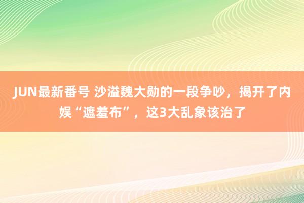 JUN最新番号 沙溢魏大勋的一段争吵，揭开了内娱“遮羞布”，这3大乱象该治了