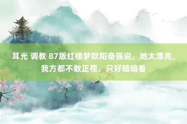 耳光 调教 87版红楼梦欧阳奋强说，她太漂亮，我方都不敢正视，只好暗暗看