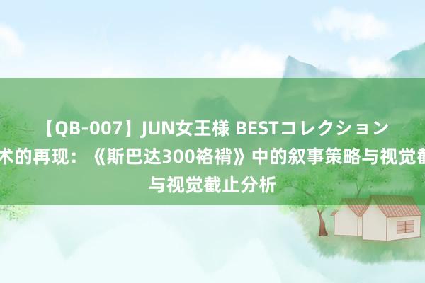 【QB-007】JUN女王様 BESTコレクション 战役艺术的再现：《斯巴达300袼褙》中的叙事策略与视觉截止分析